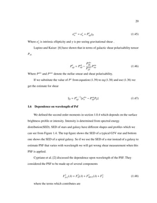 20
εcor
α = εs
α + Pγ
αβγβ (1.45)
Where εs
α is intrinsic ellipticity and γ is pre seeing gravitational shear .
Lupino and Kaiser [6] have shown that in terms of galactic shear polarisability tensor
Psh
Pγ
αβ = Psh
αβ −
Psh∗
δβ
Psm∗
µδ
Psm
αµ (1.46)
Where Psh∗
and Psm∗
denote the stellar smear and shear polarisability.
If we substitute the value of Pγ
from equation (1.39) to eq.(1.38) and use (1.36) we
get the estimate for shear
ˆγβ = Pγ
αβ
−1
[εobs
α − Psm
αβ Pβ] (1.47)
1.6 Dependence on wavelength of Psf
We deﬁned the second order moments in section 1.0.4 which depends on the surface
brightness proﬁle or intensity. Intensity is determined from spectral energy
distribution(SED). SED of stars and galaxy have diﬀerent shapes and proﬁles which we
can see from Figure 1.4. The top ﬁgure shows the SED of a typical G5V star and bottom
one shows the SED of a spiral galaxy. So if we use the SED of a star instead of a galaxy to
estimate PSF that varies with wavelength we will get wrong shear measurement when this
PSF is applied.
Cypriano et al. [2] discussed the dependence upon wavelength of the PSF. They
considered the PSF to be made up of several components
F2
psf (λ) = F2
D(λ) + F2
MTF(λ) + F2
J (1.48)
where the terms which contributes are
 