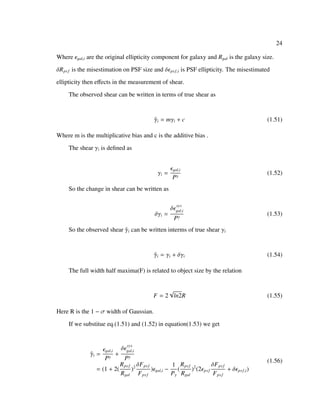 24
Where gal,i are the original ellipticity component for galaxy and Rgal is the galaxy size.
δRpsf is the misestimation on PSF size and δ psf,i is PSF ellipticity. The misestimated
ellipticity then eﬀects in the measurement of shear.
The observed shear can be written in terms of true shear as
ˆγi = mγi + c (1.51)
Where m is the multiplicative bias and c is the additive bias .
The shear γi is deﬁned as
γi =
gal,i
Pγ
(1.52)
So the change in shear can be written as
δγi =
δ sys
gal,i
Pγ
(1.53)
So the observed shear ˆγi can be written interms of true shear γi
ˆγi = γi + δγi (1.54)
The full width half maxima(F) is related to object size by the relation
F = 2
√
ln2R (1.55)
Here R is the 1 − σ width of Gaussian.
If we substitue eq.(1.51) and (1.52) in equation(1.53) we get
ˆγi =
gal,i
Pγ
+
δ sys
gal,i
Pγ
= (1 + 2(
Rpsf
Rgal
)2 δFpsf
Fpsf
) gal,i −
1
Pγ
(
Rpsf
Rgal
)2
(2 psf
δFpsf
Fpsf
+ δ psf,i)
(1.56)
 