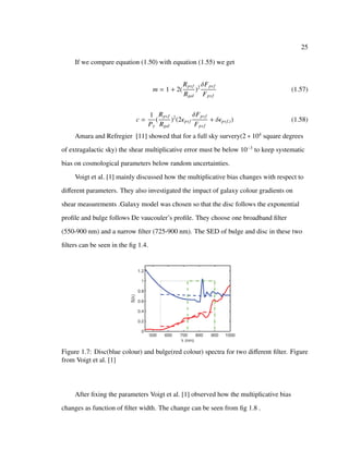 25
If we compare equation (1.50) with equation (1.55) we get
m = 1 + 2(
Rpsf
Rgal
)2 δFpsf
Fpsf
(1.57)
c =
1
Pγ
(
Rpsf
Rgal
)2
(2 psf
δFpsf
Fpsf
+ δ psf,i) (1.58)
Amara and Refregier [11] showed that for a full sky survery(2 ∗ 104
square degrees
of extragalactic sky) the shear multiplicative error must be below 10−3
to keep systematic
bias on cosmological parameters below random uncertainties.
Voigt et al. [1] mainly discussed how the multiplicative bias changes with respect to
diﬀerent parameters. They also investigated the impact of galaxy colour gradients on
shear measurements .Galaxy model was chosen so that the disc follows the exponential
proﬁle and bulge follows De vaucouler’s proﬁle. They choose one broadband ﬁlter
(550-900 nm) and a narrow ﬁlter (725-900 nm). The SED of bulge and disc in these two
ﬁlters can be seen in the ﬁg 1.4.
Figure 1.7: Disc(blue colour) and bulge(red colour) spectra for two diﬀerent ﬁlter. Figure
from Voigt et al. [1]
After ﬁxing the parameters Voigt et al. [1] observed how the multiplicative bias
changes as function of ﬁlter width. The change can be seen from ﬁg 1.8 .
 