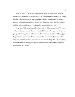 28
From the ﬁgure 1.9 we see that when the bulge sersic parameter ns,b is varied the
multiplicative bias changes at most by a factor of 3.Similarly we see that when the galaxy
ellipticty eg and position of the peak intensity as a relative to the center of the postage
stamp y0 is varied the multiplicative bias does not change that much. But when bulge to
total ﬂux ratio is varied we see a lot of variation in the multiplicative bias.
Voigt et al. [1] discussed mainly how bias varies for diﬀerent parameters. We want to
see how well we can measure the shear when the PSF is dependent upon wavelength. As
galaxy and stellar spectra are diﬀerent we need to ﬁrst correct the stellar psf then apply it
for galactic one to check how the bias decreases. Previous work has been done on bias
estimation but our main focus is now on shear measurement. Voigt et al. [1] took a galaxy
model which follows mainly sersic proﬁle , but we want to see how it behaves for real
galaxies from HST images.
 