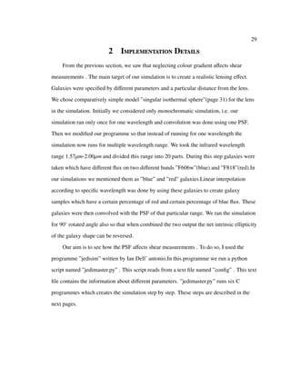 29
2 Implementation Details
From the previous section, we saw that neglecting colour gradient aﬀects shear
measurements . The main target of our simulation is to create a realistic lensing eﬀect.
Galaxies were speciﬁed by diﬀerent parameters and a particular distance from the lens.
We chose comparatively simple model ”singular isothermal sphere”(page 31) for the lens
in the simulation. Initially we considered only monochromatic simulation, i.e. our
simulation ran only once for one wavelength and convolution was done using one PSF.
Then we modiﬁed our programme so that instead of running for one wavelength the
simulation now runs for multiple wavelength range. We took the infrared wavelength
range 1.57µm-2.00µm and divided this range into 20 parts. During this step galaxies were
taken which have diﬀerent ﬂux on two diﬀerent bands ”F606w”(blue) and ”F818”(red).In
our simulations we mentioned them as ”blue” and ”red” galaxies.Linear interpolation
according to speciﬁc wavelength was done by using these galaxies to create galaxy
samples which have a certain percentage of red and certain percentage of blue ﬂux. These
galaxies were then convolved with the PSF of that particular range. We ran the simulation
for 90◦
rotated angle also so that when combined the two output the net intrinsic ellipticity
of the galaxy shape can be reversed.
Our aim is to see how the PSF aﬀects shear measurements . To do so, I used the
programme ”jedisim” written by Ian Dell’ antonio.In this programme we run a python
script named ”jedimaster.py” . This script reads from a text ﬁle named ”conﬁg” . This text
ﬁle contains the information about diﬀerent parameters. ”jedimaster.py” runs six C
programmes which creates the simulation step by step. These steps are described in the
next pages.
 