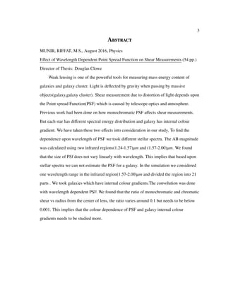 3
Abstract
MUNIR, RIFFAT, M.S., August 2016, Physics
Effect of Wavelength Dependent Point Spread Function on Shear Measurements (54 pp.)
Director of Thesis: Douglas Clowe
Weak lensing is one of the powerful tools for measuring mass energy content of
galaxies and galaxy cluster. Light is deﬂected by gravity when passing by massive
objects(galaxy,galaxy cluster). Shear measurement due to distortion of light depends upon
the Point spread Function(PSF) which is caused by telescope optics and atmosphere.
Previous work had been done on how monochromatic PSF aﬀects shear measurements.
But each star has diﬀerent spectral energy distribution and galaxy has internal colour
gradient. We have taken these two eﬀects into consideration in our study. To ﬁnd the
dependence upon wavelength of PSF we took diﬀerent stellar spectra. The AB magnitude
was calculated using two infrared regions(1.24-1.57)µm and (1.57-2.00)µm. We found
that the size of PSf does not vary linearly with wavelength. This implies that based upon
stellar spectra we can not estimate the PSF for a galaxy. In the simulation we considered
one wavelength range in the infrared region(1.57-2.00)µm and divided the region into 21
parts . We took galaxies which have internal colour gradients.The convolution was done
with wavelength dependent PSF. We found that the ratio of monochromatic and chromatic
shear vs radius from the center of lens, the ratio varies around 0.1 but needs to be below
0.001. This implies that the colour dependence of PSF and galaxy internal colour
gradients needs to be studied more.
 
