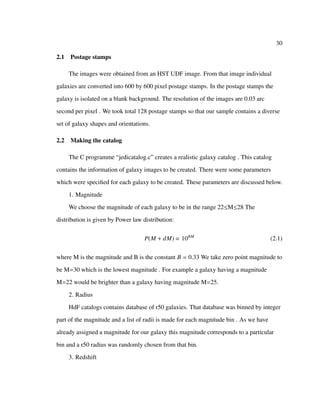 30
2.1 Postage stamps
The images were obtained from an HST UDF image. From that image individual
galaxies are converted into 600 by 600 pixel postage stamps. In the postage stamps the
galaxy is isolated on a blank background. The resolution of the images are 0.03 arc
second per pixel . We took total 128 postage stamps so that our sample contains a diverse
set of galaxy shapes and orientations.
2.2 Making the catalog
The C programme “jedicatalog.c” creates a realistic galaxy catalog . This catalog
contains the information of galaxy images to be created. There were some parameters
which were speciﬁed for each galaxy to be created. These parameters are discussed below.
1. Magnitude
We choose the magnitude of each galaxy to be in the range 22≤M≤28 The
distribution is given by Power law distribution:
P(M + dM) ∝ 10BM
(2.1)
where M is the magnitude and B is the constant B = 0.33 We take zero point magnitude to
be M=30 which is the lowest magnitude . For example a galaxy having a magnitude
M=22 would be brighter than a galaxy having magnitude M=25.
2. Radius
HdF catalogs contains database of r50 galaxies. That database was binned by integer
part of the magnitude and a list of radii is made for each magnitude bin . As we have
already assigned a magnitude for our galaxy this magnitude corresponds to a particular
bin and a r50 radius was randomly chosen from that bin.
3. Redshift
 