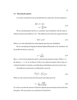 33
2.4 Distorting the galaxies
As we have seen before in the weak ﬁeld limit for a point mass, the lens equation is
β(θ) = θ − α(θ)
= θ −
Dls
Ds
ˆα(θ)
(2.2)
We are considering here the lens as a symmetric mass distribution with the center at
arbitrary position and redshift at z=0.3 . The deﬂection term in the lens equation becomes
ˆα(θ) = α(r)ˆr (2.3)
Where α(r) is the radial deﬂection which depends upon the mass distribution.
We are considering the Singular Isothermal Sphere(SIS) proﬁle in the simulation. For
this proﬁle the density is given by
ρ =
σ2
v
2πGr2
(2.4)
Here σv is the velocity dispersion and G is universal gravitational constant. When r→ 0
the density ρ → ∞. So we see that at r=0 this is not a physical situation. But as long as it
is ﬁnitely bounded it constitutes a possible physical distribution and can be used as lens.
The deﬂection in pixels due to an SIS proﬁle is given by
α(r, σv)
r
=
4π
r
(
σv
c
)2
S (2.5)
Where S is the conversion factor between pixels and radians given by
S =
π
180
3600
resolution
(2.6)
So we have seen that the amount of distortion depends upon the distance between the lens
and galaxy. The lens position was selected to be (6144,6144).
 