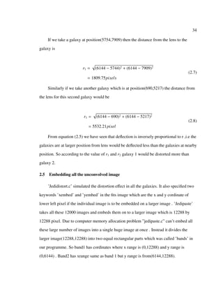 34
If we take a galaxy at position(5754,7909) then the distance from the lens to the
galaxy is
r1 = (6144 − 5744)2 + (6144 − 7909)2
= 1809.75pixels
(2.7)
Similarly if we take another galaxy which is at position(690,5217) the distance from
the lens for this second galaxy would be
r1 = (6144 − 690)2 + (6144 − 5217)2
= 5532.21pixel
(2.8)
From equation (2.5) we have seen that deﬂection is inversely proportional to r ,i.e the
galaxies are at larger position from lens would be deﬂected less than the galaxies at nearby
position. So according to the value of r1 and r2 galaxy 1 would be distorted more than
galaxy 2.
2.5 Embedding all the unconvolved image
’Jedidistort.c’ simulated the distortion eﬀect in all the galaxies. It also speciﬁed two
keywords ’xembed’ and ’yembed’ in the ﬁts image which are the x and y cordinate of
lower left pixel if the individual image is to be embedded on a larger image . ’Jedipaste’
takes all these 12000 images and embeds them on to a larger image which is 12288 by
12288 pixel. Due to computer memory allocation problem ”jedipaste.c” can’t embed all
these large number of images into a single huge image at once . Instead it divides the
larger image(12288,12288) into two equal rectangular parts which was called ’bands’ in
our programme. So band1 has cordinates where x range is (0,12288) and y range is
(0,6144) . Band2 has xrange same as band 1 but y range is from(6144,12288).
 