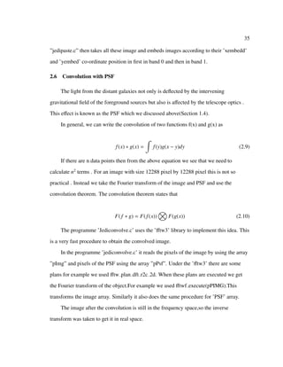 35
”jedipaste.c” then takes all these image and embeds images according to their ’xembedd’
and ’yembed’ co-ordinate position in ﬁrst in band 0 and then in band 1.
2.6 Convolution with PSF
The light from the distant galaxies not only is deﬂected by the intervening
gravitational ﬁeld of the foreground sources but also is aﬀected by the telescope optics .
This eﬀect is known as the PSF which we discussed above(Section 1.4).
In general, we can write the convolution of two functions f(x) and g(x) as
f(x) ∗ g(x) = f(y)g(x − y)dy (2.9)
If there are n data points then from the above equation we see that we need to
calculate n2
terms . For an image with size 12288 pixel by 12288 pixel this is not so
practical . Instead we take the Fourier transform of the image and PSF and use the
convolution theorem. The convolution theorem states that
F( f ∗ g) = F(f(x)) F(g(x)) (2.10)
The programme ’Jediconvolve.c’ uses the ’ﬀtw3’ library to implement this idea. This
is a very fast procedure to obtain the convolved image.
In the programme ’jediconvolve.c’ it reads the pixels of the image by using the array
”pImg” and pixels of the PSF using the array ”pPsf”. Under the ’ﬀtw3’ there are some
plans for example we used ﬀtw plan dft r2c 2d. When these plans are executed we get
the Fourier transform of the object.For example we used ﬀtwf execute(pPIMG).This
transforms the image array. Similarly it also does the same procedure for ’PSF’ array.
The image after the convolution is still in the frequency space,so the inverse
transform was taken to get it in real space.
 