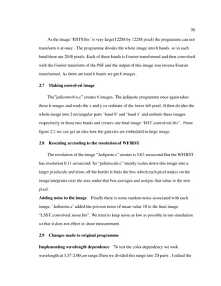 36
As the image ’HST0.ﬁts’ is very large(12288 by 12288 pixel) the programme can not
transform it at once . The programme divides the whole image into 6 bands. so in each
band there are 2048 pixels. Each of these bands is Fourier transformed and then convolved
with the Fourier transform of the PSF and the output of this image was inverse Fourier
transformed. As there are total 6 bands we get 6 images .
2.7 Making convolved image
The”jediconvolve.c” creates 6 images. The jedipaste programme once again takes
these 6 images and reads the x and y co ordinate of the lower left pixel. It then divides the
whole image into 2 rectangular parts ’band 0’ and ’band 1’ and embeds these images
respectively in those two bands and creates one ﬁnal image “HST convolved.ﬁts” . From
ﬁgure 2.2 we can get an idea how the galaxies are embedded in large image.
2.8 Rescaling accroding to the resolution of WFIRST
The resolution of the image “Jedipaste.c” creates is 0.03 arcsecond.But the WFIRST
has resolution 0.11 arcsecond. So “jedirescale.c” mainly scales down this image into a
larger pixelscale and trims oﬀ the border.It ﬁnds the box which each pixel makes on the
image,integrates over the area under that box,averages and assigns that value to the new
pixel.
Adding noise to the image Finally there is some random noise associated with each
image. ’Jedinoise.c’ added the poisson noise of mean value 10 to the ﬁnal image
“LSST convolved noise.ﬁts”. We tried to keep noise as low as possible in our simulation
so that it does not eﬀect in shear measurement.
2.9 Changes made to original programme
Implementing wavelength dependence To test the color dependency we took
wavelength at 1.57-2.00 µm range.Then we divided this range into 20 parts . I edited the
 