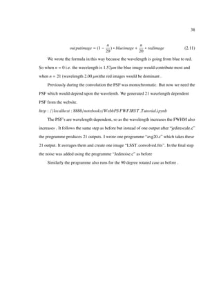 38
outputimage = (1 −
n
20
) ∗ blueimage +
n
20
∗ redimage (2.11)
We wrote the formula in this way because the wavelength is going from blue to red.
So when n = 0 i.e. the wavelength is 1.57µm the blue image would contribute most and
when n = 21 (wavelength 2.00 µm)the red images would be dominant .
Previously during the convolution the PSF was monochromatic. But now we need the
PSF which would depend upon the wavelenth. We generated 21 wavelength dependent
PSF from the website.
http : //localhost : 8888/notebooks/WebbPS FWFIRS T Tutorial.ipynb
The PSF’s are wavelength dependent, so as the wavelength increases the FWHM also
increases . It follows the same step as before but instead of one output after “jedirescale.c”
the programme produces 21 outputs. I wrote one programme “avg20.c” which takes these
21 output. It averages them and create one image “LSST convolved.ﬁts”. In the ﬁnal step
the noise was added using the programme “Jedinoise.c” as before
Similarly the programme also runs for the 90 degree rotated case as before .
 