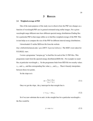39
3 Results
3.1 Weighted average of PSF
One of the main purposes of the study was to observe how the PSF size changes as a
function of wavelength.PSFs are in general estimated using stellar images. For a given
wavelength range diﬀerent stars have diﬀerent spectral energy distributions.Finding ﬂux
for a particular PSF in that range enbles us to ﬁnd ﬂux weighted average of the PSF. This
in turn helps us to compare the size of the PSF for diﬀerent interval energy distributions .
I downloaded 15 stellar SED text ﬁle from the website
http ://irtfweb.ifa.hawaii.edu/ spex/IRTF S pectral Library/. The SED’s were taken for
F,G,M,K,L stars .
I wrote a programme ”newprac.py” to ﬁnd ﬂux for each of the 21 PSF ﬁles. This
programme reads from the spectral energy distribution(SED) ﬁle . For example we need
ﬂux at particular wavelength xi . So the programme ﬁnds from SED ﬁle two nearby values
xi−1 and xi+1 and the corresponding ﬂux value yi−1 and yi+1 . Then it linearly interpolates
between those two points.
So the slope m is
m =
yi+1 − yi−1
xi+1 − xi−1
(3.1)
Once we got the slope , the y intercept for that straight line is
c = yi+1 − mxi+1 (3.2)
So if we now subsitute the m and c in the straight line for a particular wavelength x
the ﬂux would be
y = mx + c (3.3)
 