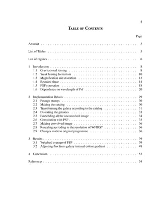4
Table of Contents
Page
Abstract . . . . . . . . . . . . . . . . . . . . . . . . . . . . . . . . . . . . . . . . . 3
List of Tables . . . . . . . . . . . . . . . . . . . . . . . . . . . . . . . . . . . . . . 5
List of Figures . . . . . . . . . . . . . . . . . . . . . . . . . . . . . . . . . . . . . . 6
1 Introduction . . . . . . . . . . . . . . . . . . . . . . . . . . . . . . . . . . . . . 8
1.1 Gravitational lensing . . . . . . . . . . . . . . . . . . . . . . . . . . . . . 8
1.2 Weak lensing formalism . . . . . . . . . . . . . . . . . . . . . . . . . . . 10
1.3 Magniﬁcation and distortion . . . . . . . . . . . . . . . . . . . . . . . . . 13
1.4 Reduced shear . . . . . . . . . . . . . . . . . . . . . . . . . . . . . . . . . 14
1.5 PSF correction . . . . . . . . . . . . . . . . . . . . . . . . . . . . . . . . 18
1.6 Dependence on wavelength of Psf . . . . . . . . . . . . . . . . . . . . . . 20
2 Implementation Details . . . . . . . . . . . . . . . . . . . . . . . . . . . . . . . 29
2.1 Postage stamps . . . . . . . . . . . . . . . . . . . . . . . . . . . . . . . . 30
2.2 Making the catalog . . . . . . . . . . . . . . . . . . . . . . . . . . . . . . 30
2.3 Transforming the galaxy according to the catalog . . . . . . . . . . . . . . 31
2.4 Distorting the galaxies . . . . . . . . . . . . . . . . . . . . . . . . . . . . 33
2.5 Embedding all the unconvolved image . . . . . . . . . . . . . . . . . . . . 34
2.6 Convolution with PSF . . . . . . . . . . . . . . . . . . . . . . . . . . . . . 35
2.7 Making convolved image . . . . . . . . . . . . . . . . . . . . . . . . . . . 36
2.8 Rescaling accroding to the resolution of WFIRST . . . . . . . . . . . . . . 36
2.9 Changes made to original programme . . . . . . . . . . . . . . . . . . . . 36
3 Results . . . . . . . . . . . . . . . . . . . . . . . . . . . . . . . . . . . . . . . . 39
3.1 Weighted average of PSF . . . . . . . . . . . . . . . . . . . . . . . . . . . 39
3.2 Adjusting ﬂux from galaxy internal colour gradient . . . . . . . . . . . . . 48
4 Conclusion . . . . . . . . . . . . . . . . . . . . . . . . . . . . . . . . . . . . . 53
References . . . . . . . . . . . . . . . . . . . . . . . . . . . . . . . . . . . . . . . . 54
 