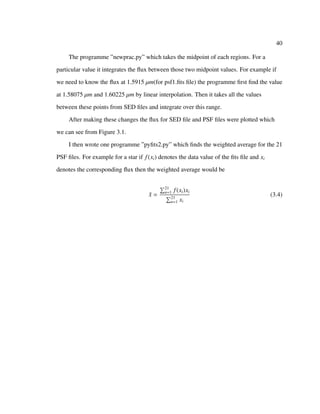 40
The programme ”newprac.py” which takes the midpoint of each regions. For a
particular value it integrates the ﬂux between those two midpoint values. For example if
we need to know the ﬂux at 1.5915 µm(for psf1.ﬁts ﬁle) the programme ﬁrst ﬁnd the value
at 1.58075 µm and 1.60225 µm by linear interpolation. Then it takes all the values
between these points from SED ﬁles and integrate over this range.
After making these changes the ﬂux for SED ﬁle and PSF ﬁles were plotted which
we can see from Figure 3.1.
I then wrote one programme ”pyﬁts2.py” which ﬁnds the weighted average for the 21
PSF ﬁles. For example for a star if f(xi) denotes the data value of the ﬁts ﬁle and xi
denotes the corresponding ﬂux then the weighted average would be
¯x =
21
n=1 f(xi)xi
21
n=1 xi
(3.4)
 