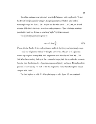 42
One of the main purpose is to study how the Psf changes with wavelength . To test
this I wrote one programme ”inte.py”. this programme ﬁnds the ﬂux ratio for two
wavelength range one from (1.24-1.57 )µm and the other one is (1.57-2.00) µm. Based
upon the SED ﬁles it integrates over the wavelength ranges. Then it ﬁnds the absolutte
magnitude which was deﬁned as a variable ”color” in the programme.
The color in magnitudes is given by
m = −2.5log(
f1
f2
) (3.5)
Where f1 is the ﬂux for ﬁrst wavelength range and f2 is for the second wavelength range .
I used one programme written by Douglas Clowe ”psf riﬀat.pl” to ﬁt a gaussian
around my weighted average PSF. This programme uses the software ”IMCAT” . The
IMCAT software mainly ﬁnds peak for a particular image,ﬁnds the second order moments
from the light distribution,ﬁts a Gaussian ,measures ellipticity and shear. The radius of the
gaussian is known as rg. For each 15 ﬁle the programme found the radius rg that we can
compare with ”color”.
The data is given in table 3.1.After plotting rg vs color ﬁgure 3.2 was produced.
 