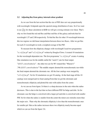 48
3.2 Adjusting ﬂux from galaxy internal colour gradient
As we saw from the last section that the size of PSF does not vary proportionally
with wavelength. It depends upon the spectral energy distribution of stars. So if we want
to use P∗sh
P∗sm
for shear calculation in KSB we will get a wrong estimate over shear. That’s
why we ﬁrst found the red end ﬂux and blue end ﬂux of the galaxy and took that for
wavelength 1.57 and 2.00 respectively. To ﬁnd the ﬂux for other 19 wavelength between
this two regions we did linear interpolation between those two ﬂuxes. After we get ﬂux
for each 21 wavelength we took a weighted average of the PSF.
To measure how the ellipticity changes with wavelength I used two programmes
”cc rif fat.pl” and ”cc2 rif fat.pl” written by Douglas Clowe. I created 10 simulations
for the wavelength dependent run. The ﬁrst programme ”cc rif fat.pl” creates 4 catalog
One simulation was for the middle outfut ﬁle ”aout11”,one for ﬁnal output
”LS S T convolvednoise” . the other two are for 90◦
rotated ﬁles ”90aout11”
,”90 LS S T convolvednoise” The middle outputs denoted the monochromatic run while
the ﬁnal outputs denoted the chromatic run. All the four catalogs were merged by
”cc2 rif fat.pl”. So for 10 simulations we got 10 catalog. At the ﬁnal stage all this 10
catalogs were merged and we ﬁnal catalog.From that we got the chromatic and
monochromatic ellipticity and plotted the ratio with radius from the center.
As we can see from ﬁgure 3.6 there is a sharp decrease in the ratio when the radius
decreases. This is due to the fact that we have diﬀerent PSF for bulge and disk. So for
chromatic case the bulge is convolved with a larger psf and disk is convolved with smaller
PSF. So for when the radius is smaller from the center the minor axis stretches more than
the major axis . Thats why the chromatic ellipticity is less than the monochromatic ones
for smaller psf. But as the radius increases these two ellipticity nearly become equal
which we can see from the ﬁgure 3.6.
 