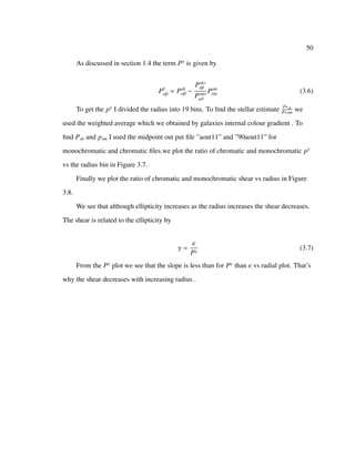 50
As discussed in section 1.4 the term Pγ
is given by
Pγ
αβ = Psh
αβ −
Psh∗
δβ
Psm∗
µδ
Psm
αµ (3.6)
To get the pγ
I divided the radius into 19 bins. To ﬁnd the stellar estimate P∗sh
P∗sm
we
used the weighted average which we obtained by galaxies internal colour gradient . To
ﬁnd Psh and psm I used the midpoint out put ﬁle ”aout11” and ”90aout11” for
monochromatic and chromatic ﬁles.we plot the ratio of chromatic and monochromatic pγ
vs the radius bin in Figure 3.7.
Finally we plot the ratio of chromatic and monochromatic shear vs radius in Figure
3.8.
We see that although ellipticity increases as the radius increases the shear decreases.
The shear is related to the ellipticity by
γ =
ε
Pγ
(3.7)
From the Pγ
plot we see that the slope is less than for Pγ
than ε vs radial plot. That’s
why the shear decreases with increasing radius .
 