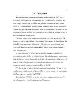 53
4 Conclusion
Our main target was to create a realistic weak lensing simulation. That’s why we
constrained some parameters. The redshift was kept ﬁxed which is not so realistic . We
need to study more how varying redshift aﬀects the ﬂux measurements which in turn
aﬀects the estimation of shear. We used Singular Isothermal Sphere for lens mass proﬁle.
Whether the Navarro Frenk White proﬁle is one of the more practical. The noise level was
kept small ,next target would be increasing the noise to a realistic sky level and see how it
does aﬀect the shear measurements.
The major purpose of the study was to analyse the wavelength dependence of PSF.
Initially we took the Spectral Energy Distribution of diﬀerent stars. We found that the size
of the PSF varies according to diﬀerent star’s SED. It does not increase linearly with
wavelength. That’s why we could not use SEDs of star’s to get an estimate for galaxy
shear measurements.
As we could not use the SED of stars we used ﬂux of galaxies and did linear
interpolation to adjust the ﬂux for weighted average. The main drawback of this procedure
galactic SED does not vary linealy with wavelength. Like stars there are diﬀerent types of
galaxies as well which have their own spectra. So the major next step is to take into
account the analysis of galactic spectra to ﬁnd ﬂux for the PSF.
We also saw that the ratio of chromatic and monochromatic shear γc
γm
is near 0.01 for
smaller radius. while it needs to be below 0.001 if we want try to reduce the multiplicative
bias for a space based telescope like WFIRST .
From the ﬁgure 3.5,3.6,3.7 we see that there is some noise present in the data . We
can reduce the noise by increasing the number of simulations.
 