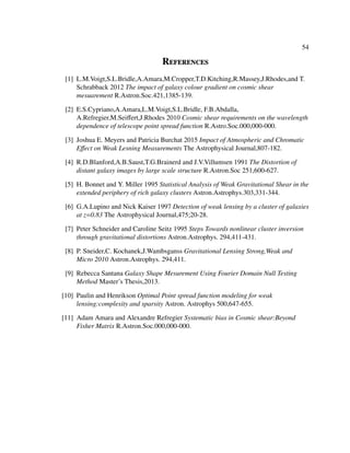 54
References
[1] L.M.Voigt,S.L.Bridle,A.Amara,M.Cropper,T.D.Kitching,R.Massey,J.Rhodes,and T.
Schrabback 2012 The impact of galaxy colour gradient on cosmic shear
mesuarement R.Astron.Soc.421,1385-139.
[2] E.S.Cypriano,A.Amara,L.M.Voigt,S.L.Bridle, F.B.Abdalla,
A.Refregier,M.Seiﬀert,J.Rhodes 2010 Cosmic shear requirements on the wavelength
dependence of telescope point spread function R.Astro.Soc.000,000-000.
[3] Joshua E. Meyers and Patricia Burchat 2015 Impact of Atmospheric and Chromatic
Eﬀect on Weak Lesning Measurements The Astrophysical Journal,807-182.
[4] R.D.Blanford,A.B.Saust,T.G.Brainerd and J.V.Villumsen 1991 The Distortion of
distant galaxy images by large scale structure R.Astron.Soc 251,600-627.
[5] H. Bonnet and Y. Miller 1995 Statistical Analysis of Weak Gravitational Shear in the
extended periphery of rich galaxy clusters Astron.Astrophys.303,331-344.
[6] G.A.Lupino and Nick Kaiser 1997 Detection of weak lensing by a cluster of galaxies
at z=0.83 The Astrophysical Journal,475;20-28.
[7] Peter Schneider and Caroline Seitz 1995 Steps Towards nonlinear cluster inversion
through gravitational distortions Astron.Astrophys. 294,411-431.
[8] P. Sneider,C. Kochanek,J.Wambsganss Gravitational Lensing Strong,Weak and
Micro 2010 Astron.Astrophys. 294,411.
[9] Rebecca Santana Galaxy Shape Mesurement Using Fourier Domain Null Testing
Method Master’s Thesis,2013.
[10] Paulin and Henrikson Optimal Point spread function modeling for weak
lensing:complexity and sparsity Astron. Astrophys 500,647-655.
[11] Adam Amara and Alexandre Refregier Systematic bias in Cosmic shear:Beyond
Fisher Matrix R.Astron.Soc.000,000-000.
 