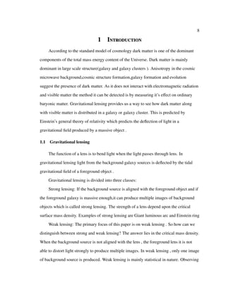 8
1 Introduction
According to the standard model of cosmology dark matter is one of the dominant
components of the total mass energy content of the Universe. Dark matter is mainly
dominant in large scale structure(galaxy and galaxy clusters ). Anisotropy in the cosmic
microwave background,cosmic structure formation,galaxy formation and evolution
suggest the presence of dark matter. As it does not interact with electromagnetic radiation
and visible matter the method it can be detected is by measuring it’s eﬀect on ordinary
baryonic matter. Gravitational lensing provides us a way to see how dark matter along
with visible matter is distributed in a galaxy or galaxy cluster. This is predicted by
Einstein’s general theory of relativity which predicts the deﬂection of light in a
gravitational ﬁeld produced by a massive object .
1.1 Gravitational lensing
The function of a lens is to bend light when the light passes through lens. In
gravitational lensing light from the background galaxy sources is deﬂected by the tidal
gravitational ﬁeld of a foreground object .
Gravitational lensing is divided into three classes:
Strong lensing: If the background source is aligned with the foreground object and if
the foreground galaxy is massive enough,it can produce multiple images of background
objects which is called strong lensing. The strength of a lens depend upon the critical
surface mass density. Examples of strong lensing are Giant luminous arc and Einstein ring
Weak lensing: The primary focus of this paper is on weak lensing . So how can we
distinguish between strong and weak lensing? The answer lies in the critical mass density.
When the background source is not aligned with the lens , the foreground lens it is not
able to distort light strongly to produce multiple images. In weak lensing , only one image
of background source is produced. Weak lensing is mainly statistical in nature. Observing
 