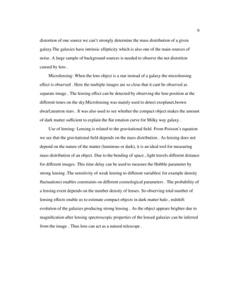 9
distortion of one source we can’t strongly determine the mass distribution of a given
galaxy.The galaxies have intrinsic ellipticity which is also one of the main sources of
noise. A large sample of background sources is needed to observe the net distortion
caused by lens .
Microlensing: When the lens object is a star instead of a galaxy the microlensing
eﬀect is observed . Here the multiple images are so close that it cant be observed as
separate image . The lensing eﬀect can be detected by observing the lens position at the
diﬀerent times on the sky.Microlensing was mainly used to detect exoplanet,brown
dwarf,neutron stars . It was also used to see whether the compact object makes the amount
of dark matter suﬃcient to explain the ﬂat rotation curve for Milky way galaxy .
Use of lensing: Lensing is related to the gravitational ﬁeld. From Poisson’s equation
we see that the gravitational ﬁeld depends on the mass distribution . As lensing does not
depend on the nature of the matter (luminous or dark), it is an ideal tool for measuring
mass distribution of an object. Due to the bending of space , light travels diﬀerent distance
for diﬀerent images. This time delay can be used to measure the Hubble parameter by
strong lensing .The sensitivity of weak lensing to diﬀerent variables( for example density
ﬂuctuations) enables constraints on diﬀerent cosmological parameters . The probability of
a lensing event depends on the number density of lenses. So observing total number of
lensing eﬀects enable us to estimate compact objects in dark matter halo , redshift
evolution of the galaxies producing strong lensing . As the object appears brighter due to
magniﬁcation after lensing spectroscopic properties of the lensed galaxies can be inferred
from the image . Thus lens can act as a natural telescope .
 