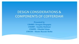 DESIGN CONSIDERATIONS &
COMPONENTS OF COFFERDAM
Presented by
1304081- Swagata Dasgupta
1304085 - Samiha Rabbani
1304090 - Obaidul Islam
1304104 - Shams Razzak Rothe
 