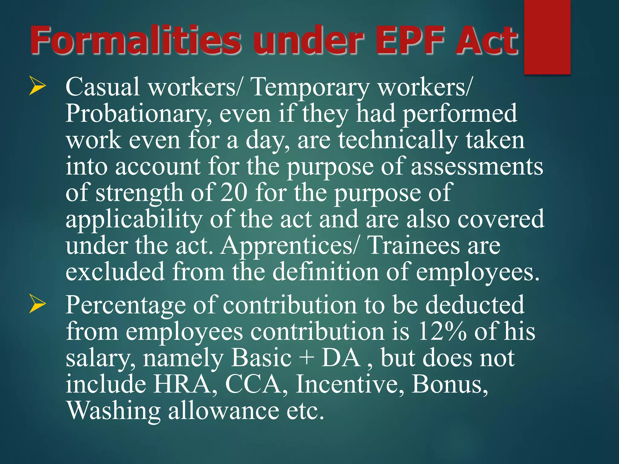 Formalities under EPF Act
 Casual workers/ Temporary workers/
Probationary, even if they had performed
work even for a day, are technically taken
into account for the purpose of assessments
of strength of 20 for the purpose of
applicability of the act and are also covered
under the act. Apprentices/ Trainees are
excluded from the definition of employees.
 Percentage of contribution to be deducted
from employees contribution is 12% of his
salary, namely Basic + DA , but does not
include HRA, CCA, Incentive, Bonus,
Washing allowance etc.
 