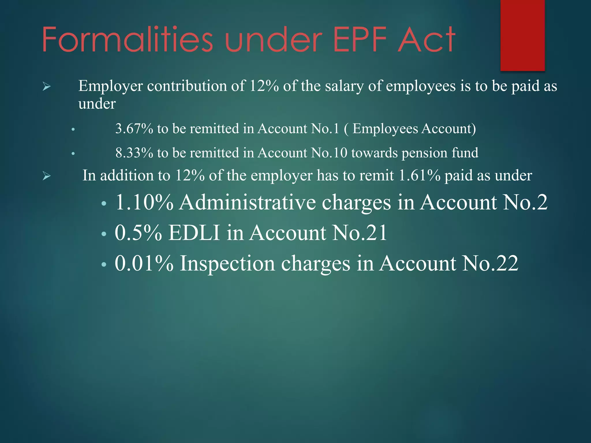 Formalities under EPF Act
 Employer contribution of 12% of the salary of employees is to be paid as
under
• 3.67% to be remitted in Account No.1 ( Employees Account)
• 8.33% to be remitted in Account No.10 towards pension fund
 In addition to 12% of the employer has to remit 1.61% paid as under
• 1.10% Administrative charges in Account No.2
• 0.5% EDLI in Account No.21
• 0.01% Inspection charges in Account No.22
 