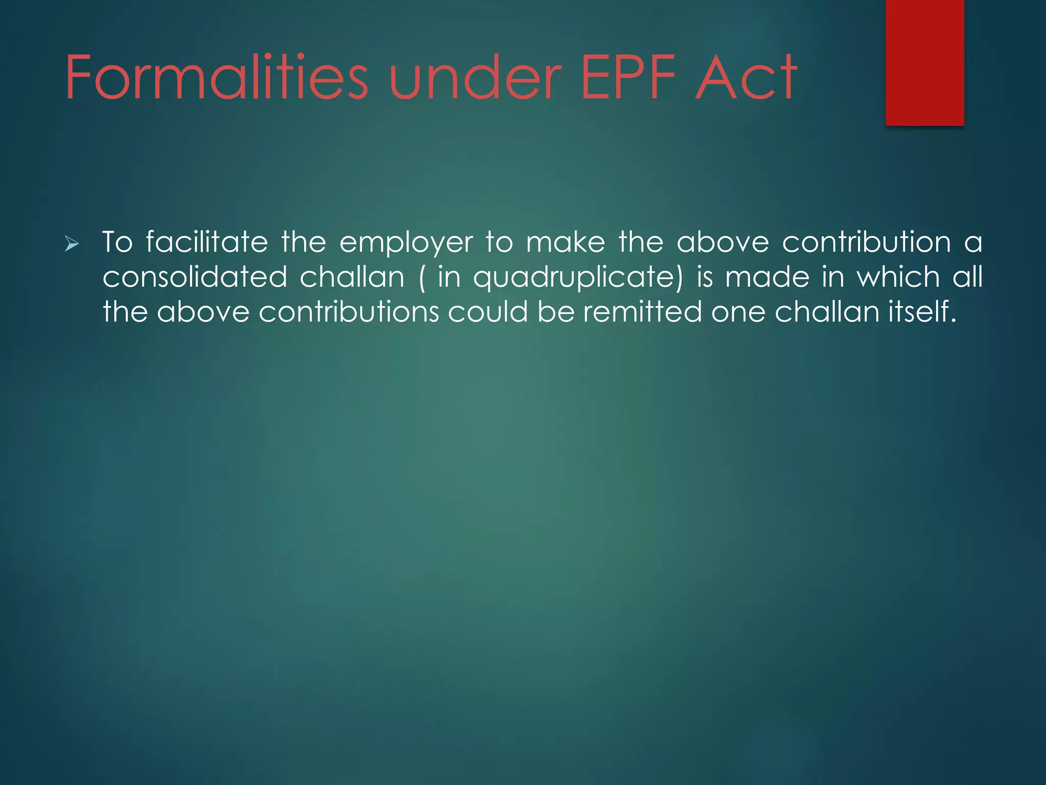 Formalities under EPF Act
 To facilitate the employer to make the above contribution a
consolidated challan ( in quadruplicate) is made in which all
the above contributions could be remitted one challan itself.
 