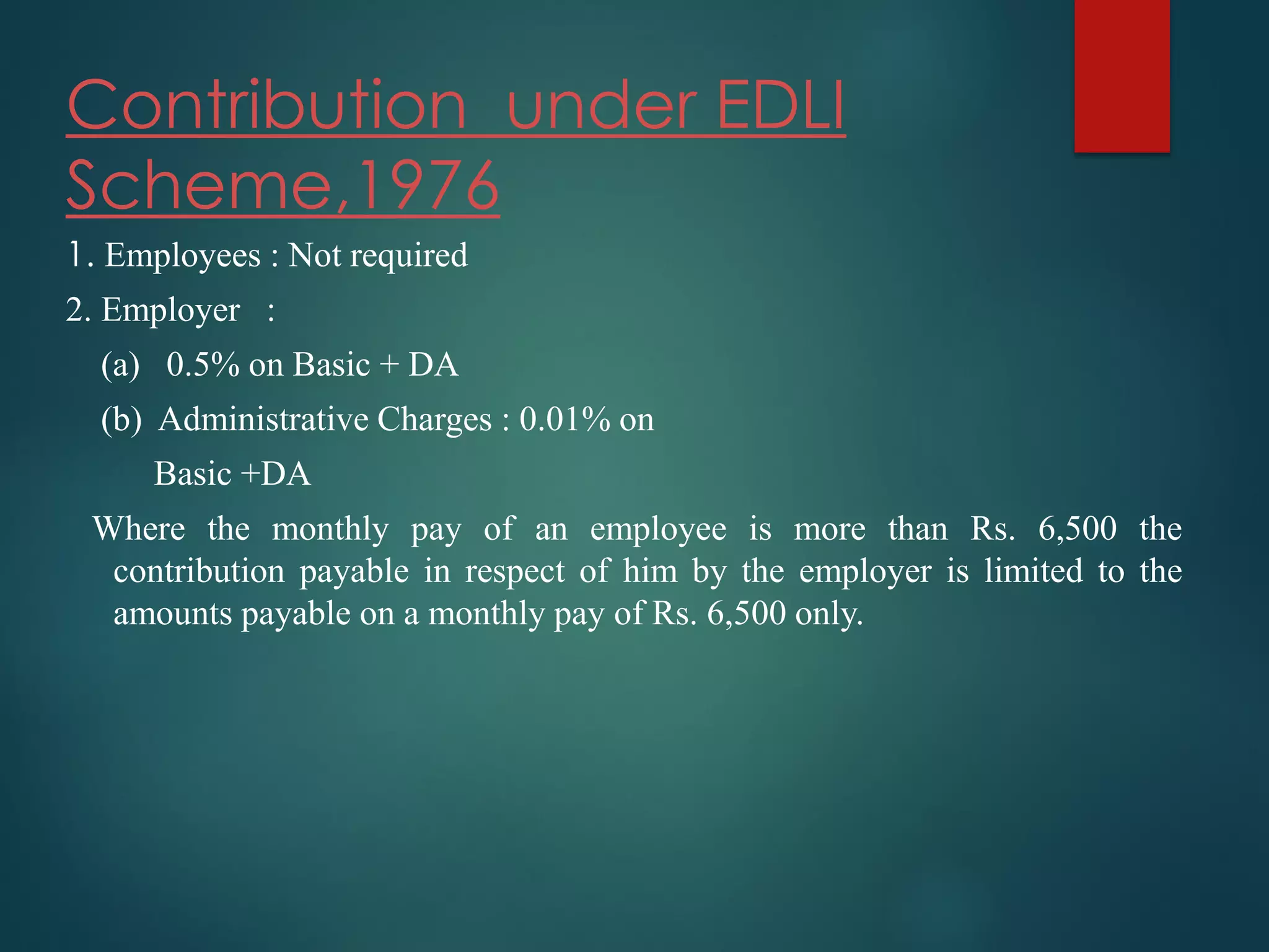 Contribution under EDLI
Scheme,1976
1. Employees : Not required
2. Employer :
(a) 0.5% on Basic + DA
(b) Administrative Charges : 0.01% on
Basic +DA
Where the monthly pay of an employee is more than Rs. 6,500 the
contribution payable in respect of him by the employer is limited to the
amounts payable on a monthly pay of Rs. 6,500 only.
 