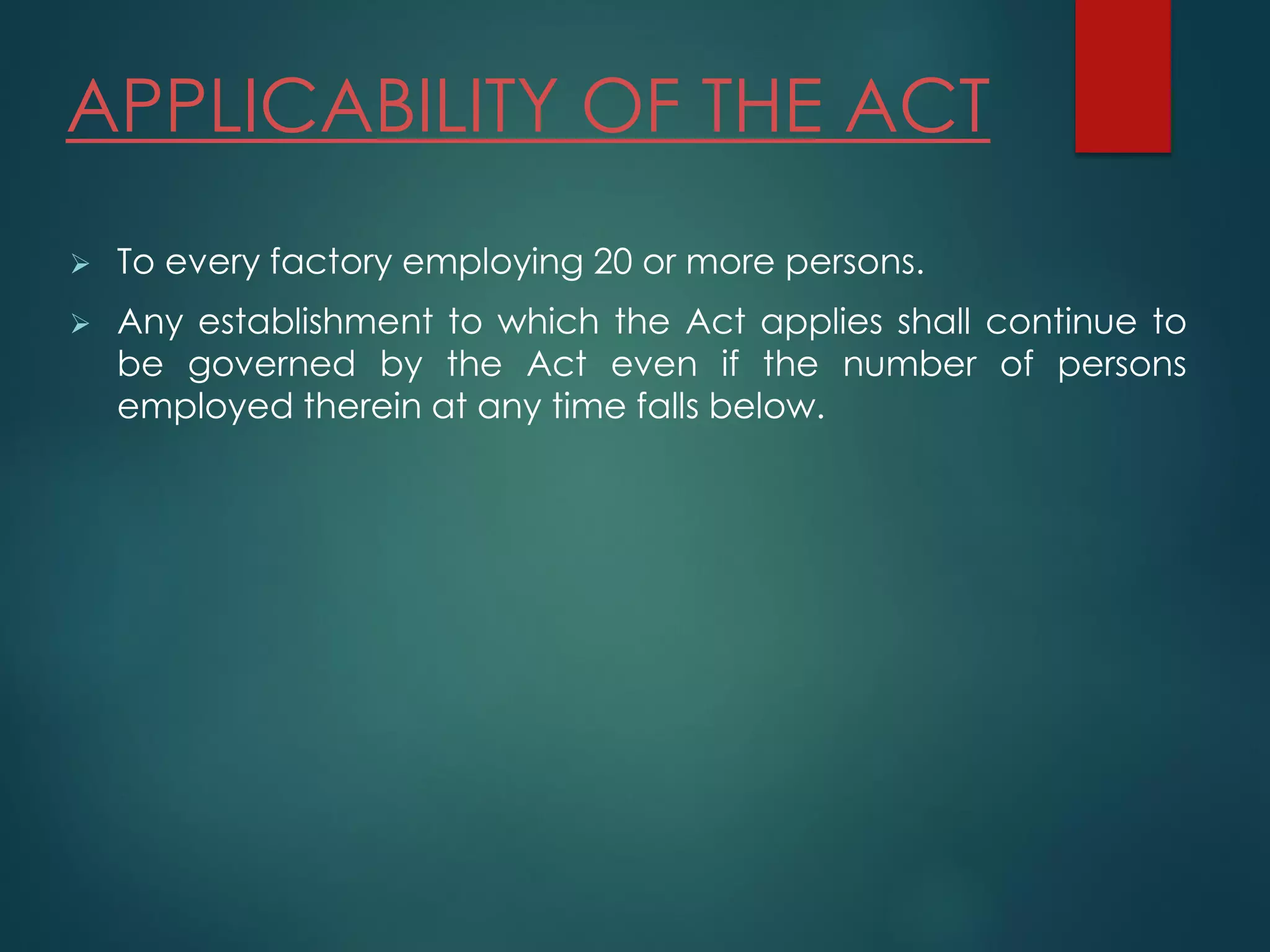 APPLICABILITY OF THE ACT
 To every factory employing 20 or more persons.
 Any establishment to which the Act applies shall continue to
be governed by the Act even if the number of persons
employed therein at any time falls below.
 
