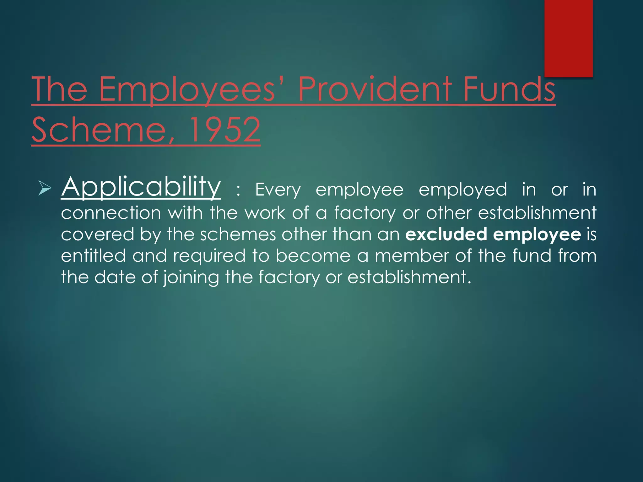 The Employees’ Provident Funds
Scheme, 1952
 Applicability : Every employee employed in or in
connection with the work of a factory or other establishment
covered by the schemes other than an excluded employee is
entitled and required to become a member of the fund from
the date of joining the factory or establishment.
 