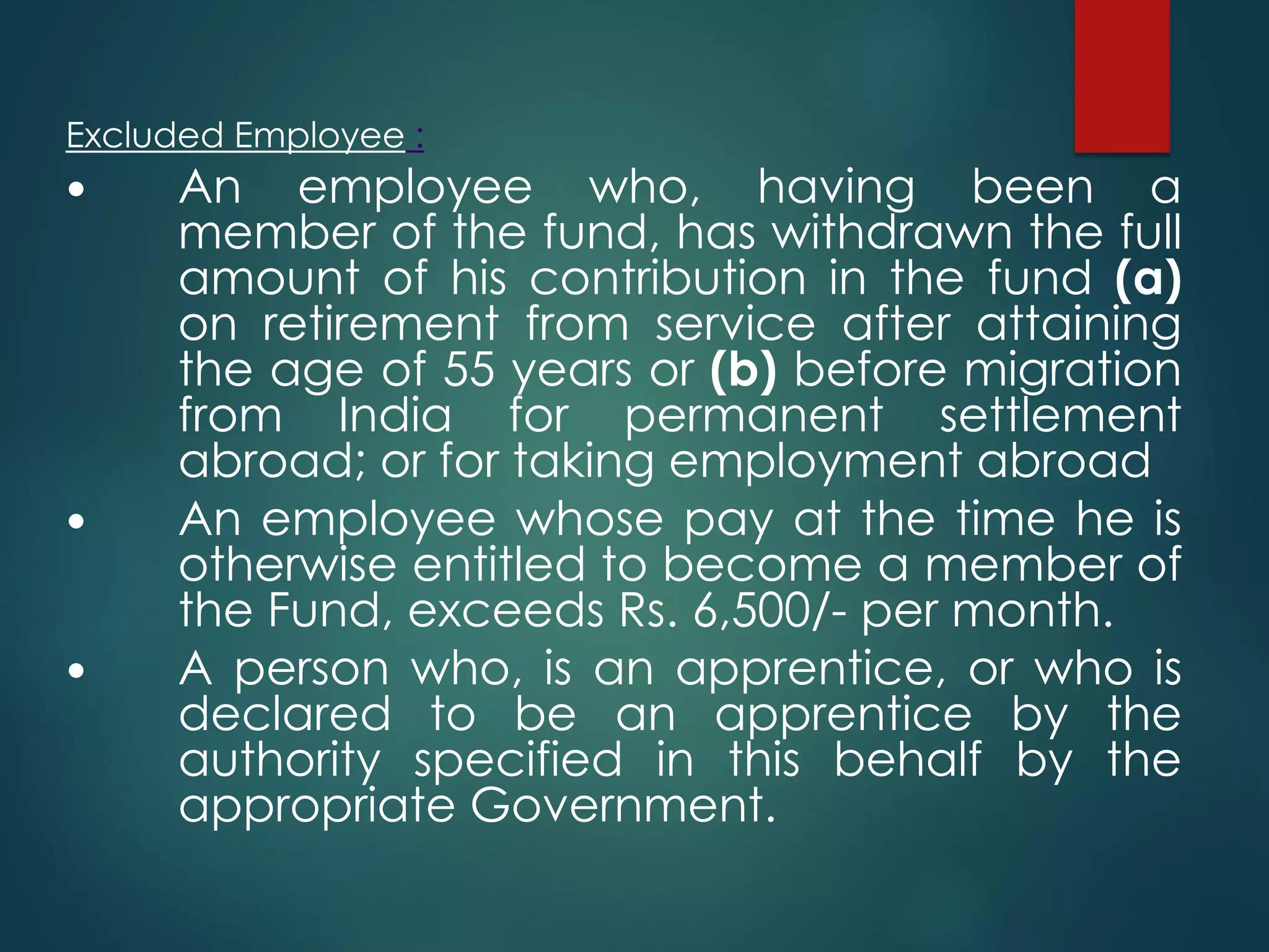 Excluded Employee :
 An employee who, having been a
member of the fund, has withdrawn the full
amount of his contribution in the fund (a)
on retirement from service after attaining
the age of 55 years or (b) before migration
from India for permanent settlement
abroad; or for taking employment abroad
 An employee whose pay at the time he is
otherwise entitled to become a member of
the Fund, exceeds Rs. 6,500/- per month.
 A person who, is an apprentice, or who is
declared to be an apprentice by the
authority specified in this behalf by the
appropriate Government.
 