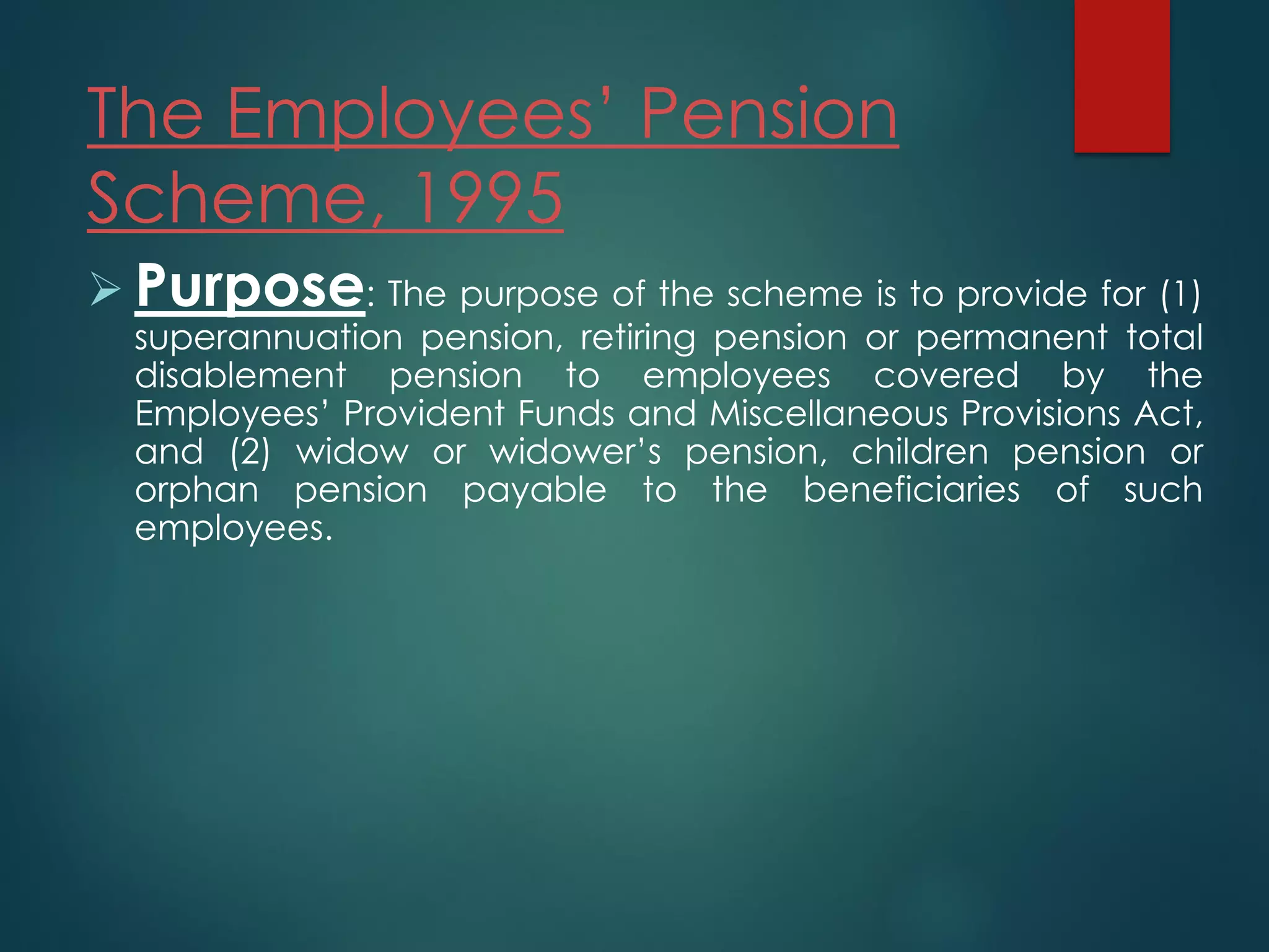The Employees’ Pension
Scheme, 1995
 Purpose: The purpose of the scheme is to provide for (1)
superannuation pension, retiring pension or permanent total
disablement pension to employees covered by the
Employees’ Provident Funds and Miscellaneous Provisions Act,
and (2) widow or widower’s pension, children pension or
orphan pension payable to the beneficiaries of such
employees.
 