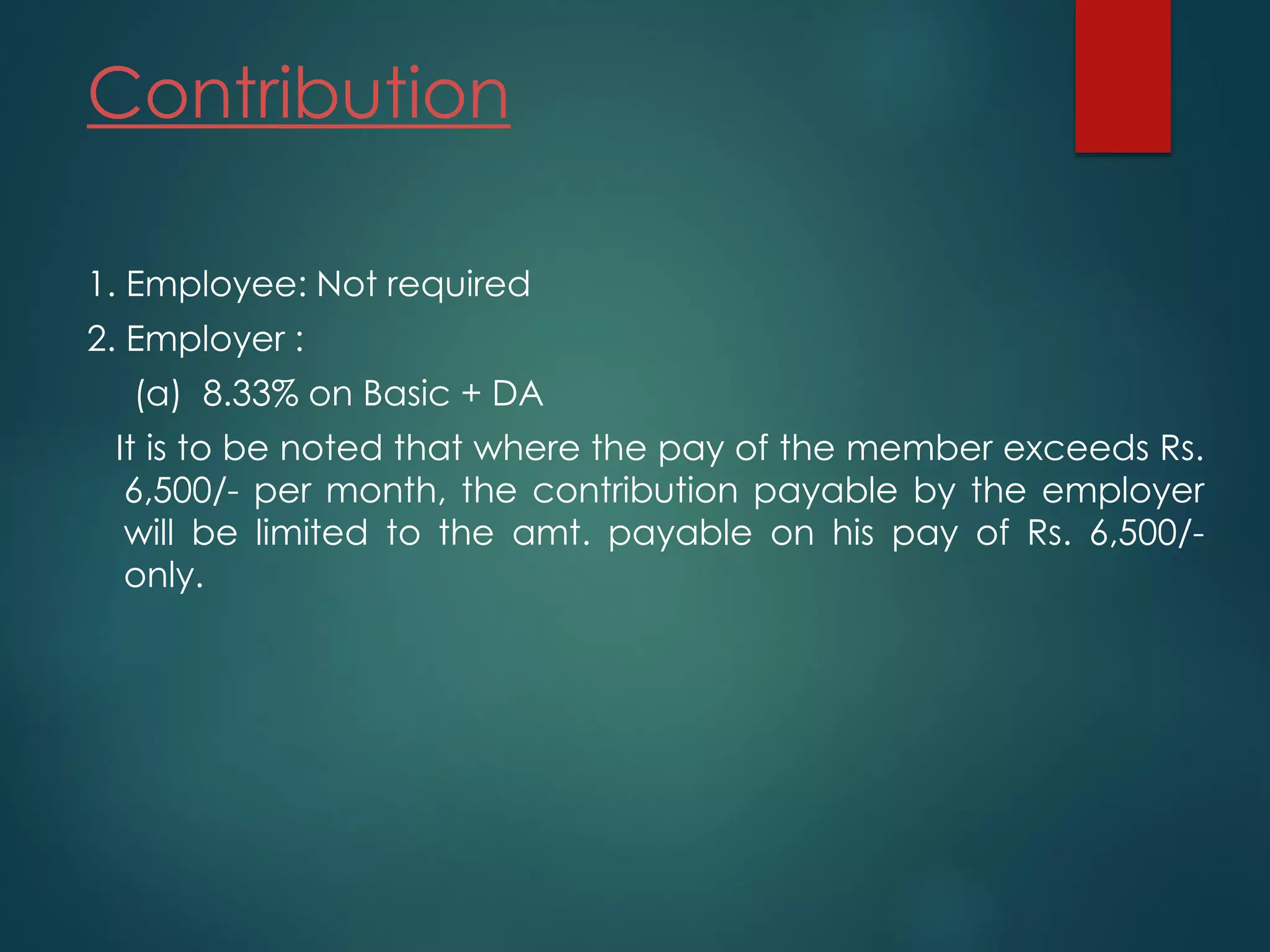 Contribution
1. Employee: Not required
2. Employer :
(a) 8.33% on Basic + DA
It is to be noted that where the pay of the member exceeds Rs.
6,500/- per month, the contribution payable by the employer
will be limited to the amt. payable on his pay of Rs. 6,500/-
only.
 