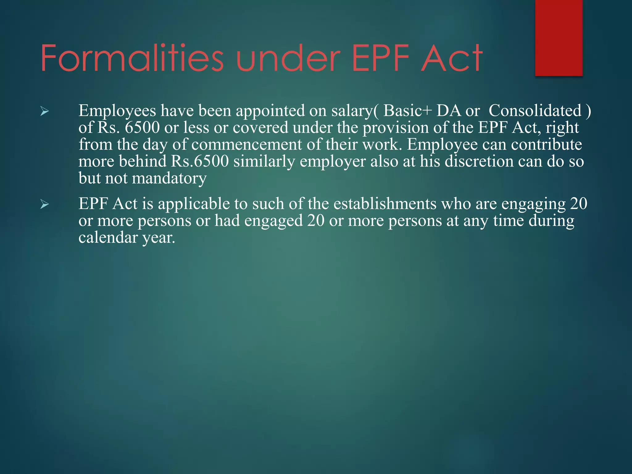 Formalities under EPF Act
 Employees have been appointed on salary( Basic+ DA or Consolidated )
of Rs. 6500 or less or covered under the provision of the EPF Act, right
from the day of commencement of their work. Employee can contribute
more behind Rs.6500 similarly employer also at his discretion can do so
but not mandatory
 EPF Act is applicable to such of the establishments who are engaging 20
or more persons or had engaged 20 or more persons at any time during
calendar year.
 