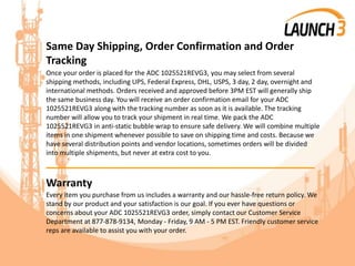 Same Day Shipping, Order Confirmation and Order
Tracking
Once your order is placed for the ADC 1025521REVG3, you may select from several
shipping methods, including UPS, Federal Express, DHL, USPS, 3 day, 2 day, overnight and
international methods. Orders received and approved before 3PM EST will generally ship
the same business day. You will receive an order confirmation email for your ADC
1025521REVG3 along with the tracking number as soon as it is available. The tracking
number will allow you to track your shipment in real time. We pack the ADC
1025521REVG3 in anti-static bubble wrap to ensure safe delivery. We will combine multiple
items in one shipment whenever possible to save on shipping time and costs. Because we
have several distribution points and vendor locations, sometimes orders will be divided
into multiple shipments, but never at extra cost to you.
_______________________________________
Warranty
Every item you purchase from us includes a warranty and our hassle-free return policy. We
stand by our product and your satisfaction is our goal. If you ever have questions or
concerns about your ADC 1025521REVG3 order, simply contact our Customer Service
Department at 877-878-9134, Monday - Friday, 9 AM - 5 PM EST. Friendly customer service
reps are available to assist you with your order.
 