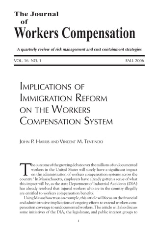 1
JOHN P. HARRIS AND VINCENT M. TENTINDO
IMPLICATIONS OF
IMMIGRATION REFORM
ON THE WORKERS
COMPENSATION SYSTEM
T
heoutcomeofthegrowingdebateoverthemillionsofundocumented
workers in the United States will surely have a signiﬁcant impact
on the administration of workers compensation systems across the
country.1
In Massachusetts, employers have already gotten a sense of what
this impact will be, as the state Department of Industrial Accidents (DIA)
has already resolved that injured workers who are in the country illegally
are entitled to workers compensation beneﬁts.
UsingMassachusettsasanexample,thisarticlewillfocusontheﬁnancial
and administrative implications of ongoing efforts to extend workers com-
pensation coverage to undocumented workers. The article will also discuss
some initiatives of the DIA, the legislature, and public interest groups to
The Journal
of
Workers Compensation
A quarterly review of risk management and cost containment strategies
VOL. 16 NO. 1 FALL 2006
 
