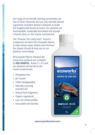 Our range of eco-friendly cleaning concentrates are
free of harsh chemicals and use only naturally derived
ingredients and plant derived surfactants to tackle
the toughest jobs found on board. Our products are
biorenewable, sustainably formulated and provide
minimal stress on the marine environment.
The ‘Preserve The Living Seas®
’ brand is
a statement of intent from Ecoworks Marine
to help reduce ocean decline and minimise
the impact of yacht & boat use on our
precious surroundings.
All Ecoworks®
Marine Preserve the
Living Seas products are compliant
to IMO MARPOL Annex 5 1.7.5 and
are declared not harmful to the
marine environment.
• Phosphate free
• pH neutral
• 100% biodegradable
• Naturally occurring
essential oils
• Natural fresh fragrances
• Organic ingredients
• Low non-irritant profiles
• Favourable oral toxicities
3
www.ecoworksmarine.com
 