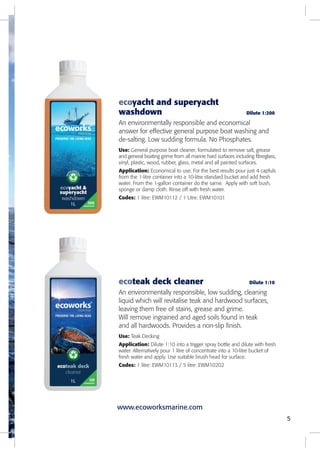 ecoyacht and superyacht
washdown Dilute 1:200
An environmentally responsible and economical
answer for effective general purpose boat washing and
de-salting. Low sudding formula. No Phosphates.
Use: General purpose boat cleaner, formulated to remove salt, grease
and general boating grime from all marine hard surfaces including fibreglass,
vinyl, plastic, wood, rubber, glass, metal and all painted surfaces.
Application: Economical to use. For the best results pour just 4 capfuls
from the 1-litre container into a 10-litre standard bucket and add fresh
water. From the 1-gallon container do the same. Apply with soft bush,
sponge or damp cloth. Rinse off with fresh water.
Codes: 1 litre: EWM10112 / 1 Litre: EWM10101
5
ecoteak deck cleaner Dilute 1:10
An environmentally responsible, low sudding, cleaning
liquid which will revitalise teak and hardwood surfaces,
leaving them free of stains, grease and grime.
Will remove ingrained and aged soils found in teak
and all hardwoods. Provides a non-slip finish.
Use: Teak Decking
Application: Dilute 1:10 into a trigger spray bottle and dilute with fresh
water. Alternatively pour 1 litre of concentrate into a 10-litre bucket of
fresh water and apply. Use suitable brush head for surface.
Codes: 1 litre: EWM10113 / 5 litre: EWM10202
www.ecoworksmarine.com
 