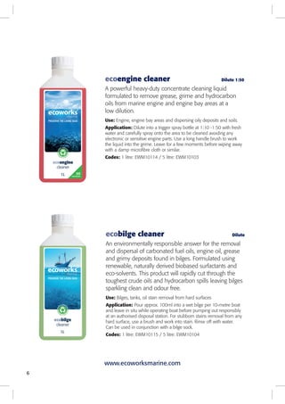 6
ecobilge cleaner Dilute
An environmentally responsible answer for the removal
and dispersal of carbonated fuel oils, engine oil, grease
and grimy deposits found in bilges. Formulated using
renewable, naturally derived biobased surfactants and
eco-solvents. This product will rapidly cut through the
toughest crude oils and hydrocarbon spills leaving bilges
sparkling clean and odour free.
Use: Bilges, tanks, oil stain removal from hard surfaces
Application: Pour approx. 100ml into a wet bilge per 10-metre boat
and leave in situ while operating boat before pumping out responsibly
at an authorised disposal station. For stubborn stains removal from any
hard surface, use a brush and work into stain. Rinse off with water.
Can be used in conjunction with a bilge sock.
Codes: 1 litre: EWM10115 / 5 litre: EWM10104
ecoengine cleaner Dilute 1:50
A powerful heavy-duty concentrate cleaning liquid
formulated to remove grease, grime and hydrocarbon
oils from marine engine and engine bay areas at a
low dilution.
Use: Engine, engine bay areas and dispersing oily deposits and soils.
Application: Dilute into a trigger spray bottle at 1:10 -1:50 with fresh
water and carefully spray onto the area to be cleaned avoiding any
electronic or sensitive engine parts. Use a long handle brush to work
the liquid into the grime. Leave for a few moments before wiping away
with a damp microfibre cloth or similar.
Codes: 1 litre: EWM10114 / 5 litre: EWM10103
www.ecoworksmarine.com
 