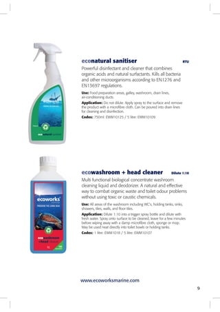 ecowashroom + head cleaner Dilute 1:10
Multi functional biological concentrate washroom
cleaning liquid and deodorizer. A natural and effective
way to combat organic waste and toilet odour problems
without using toxic or caustic chemicals.
Use: All areas of the washroom including WC’s, holding tanks, sinks,
showers, tiles, walls, and floor tiles.
Application: Dilute 1:10 into a trigger spray bottle and dilute with
fresh water. Spray onto surface to be cleaned, leave for a few minutes
before wiping away with a damp microfibre cloth, sponge or mop.
May be used neat directly into toilet bowls or holding tanks.
Codes: 1 litre: EWM1018 / 5 litre: EWM10107
econatural sanitiser RTU
Powerful disinfectant and cleaner that combines
organic acids and natural surfactants. Kills all bacteria
and other microorganisms according to EN1276 and
EN13697 regulations.
Use: Food preparation areas, galley, washroom, drain lines,
air-conditioning ducts.
Application: Do not dilute. Apply spray to the surface and remove
the product with a microfibre cloth. Can be poured into drain lines
for cleaning and disinfection.
Codes: 750ml: EWM10125 / 5 litre: EWM10109
9
www.ecoworksmarine.com
 