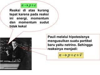 Reaksi di atas kurang
tepat karena pada reaksi
ini energi, momentum
dan momentum sudut
tidak kekal
e
p
n 

Pauli melalui hipotesisnya
mengusulkan suatu partikel
baru yaitu netrino. Sehingga
reaksinya menjadi:



 e
p
n
 