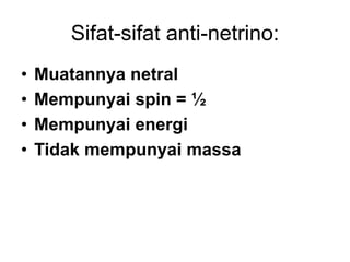 Sifat-sifat anti-netrino:
• Muatannya netral
• Mempunyai spin = ½
• Mempunyai energi
• Tidak mempunyai massa
 