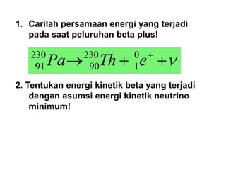 1. Carilah persamaan energi yang terjadi
pada saat peluruhan beta plus!
2. Tentukan energi kinetik beta yang terjadi
dengan asumsi energi kinetik neutrino
minimum!



 
e
Th
Pa 0
1
230
90
230
91
 