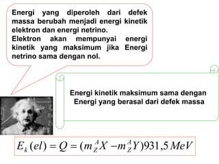 Energi yang diperoleh dari defek
massa berubah menjadi energi kinetik
elektron dan energi netrino.
Elektron akan mempunyai energi
kinetik yang maksimum jika Energi
netrino sama dengan nol.
MeV
Y
m
X
m
Q
el
E A
Z
A
Z
k 5
,
931
)
(
)
( 


Energi kinetik maksimum sama dengan
Energi yang berasal dari defek massa
 