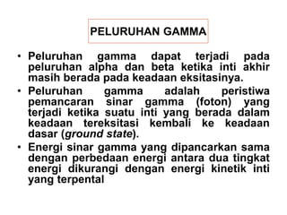 PELURUHAN GAMMA
• Peluruhan gamma dapat terjadi pada
peluruhan alpha dan beta ketika inti akhir
masih berada pada keadaan eksitasinya.
• Peluruhan gamma adalah peristiwa
pemancaran sinar gamma (foton) yang
terjadi ketika suatu inti yang berada dalam
keadaan tereksitasi kembali ke keadaan
dasar (ground state).
• Energi sinar gamma yang dipancarkan sama
dengan perbedaan energi antara dua tingkat
energi dikurangi dengan energi kinetik inti
yang terpental
 