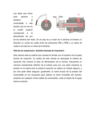 Las fases que sirven
para generar y
distribuir el
combustible a alta
presión que se ven en
el cuadro superior
corresponde a la
alimentación de uno
de los cilindros del motor. En el caso de un motor de 4 cilindros el émbolo (1)
describe un cuarto de vuelta entre las posiciones PMI y PMS y un sexto de
vuelta si se trata de un motor de 6 cilindros.
Válvula de reaspiración (también llamada de impulsión)
Esta válvula aísla la tubería que conecta la bomba con el inyector de la propia
bomba de inyección. La misión de esta válvula es descargar la tubería de
inyección tras concluir la fase de alimentación de la bomba, extrayendo un
volumen exactamente definido de la tubería para por una parte mantener la
presión en la tubería (así la próxima inyección se realice sin retardo alguno), y
por otra parte debe asegurar, igualmente, la caída brusca de la presión del
combustible en los conductos para obtener el cierre inmediato del inyector,
evitando así cualquier minina salida de combustible, unida al rebote de la aguja
sobre su asiento.
 