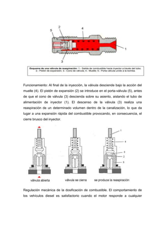 Funcionamiento: Al final de la inyección, la válvula desciende bajo la acción del
muelle (4). El pistón de expansión (2) se introduce en el porta-válvula (5), antes
de que el cono de válvula (3) descienda sobre su asiento, aislando el tubo de
alimentación de inyector (1). El descenso de la válvula (3) realiza una
reaspiración de un determinado volumen dentro de la canalización, lo que da
lugar a una expansión rápida del combustible provocando, en consecuencia, el
cierre brusco del inyector.
Regulación mecánica de la dosificación de combustible. El comportamiento de
los vehículos diesel es satisfactorio cuando el motor responde a cualquier
 