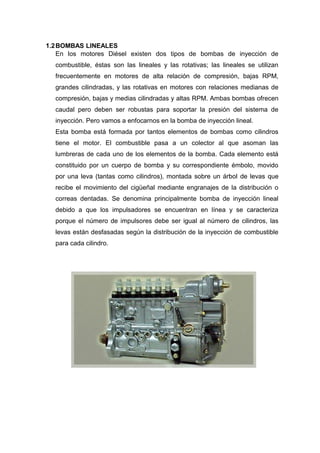 1.2BOMBAS LINEALES
En los motores Diésel existen dos tipos de bombas de inyección de
combustible, éstas son las lineales y las rotativas; las lineales se utilizan
frecuentemente en motores de alta relación de compresión, bajas RPM,
grandes cilindradas, y las rotativas en motores con relaciones medianas de
compresión, bajas y medias cilindradas y altas RPM. Ambas bombas ofrecen
caudal pero deben ser robustas para soportar la presión del sistema de
inyección. Pero vamos a enfocarnos en la bomba de inyección lineal.
Esta bomba está formada por tantos elementos de bombas como cilindros
tiene el motor. El combustible pasa a un colector al que asoman las
lumbreras de cada uno de los elementos de la bomba. Cada elemento está
constituido por un cuerpo de bomba y su correspondiente émbolo, movido
por una leva (tantas como cilindros), montada sobre un árbol de levas que
recibe el movimiento del cigüeñal mediante engranajes de la distribución o
correas dentadas. Se denomina principalmente bomba de inyección lineal
debido a que los impulsadores se encuentran en línea y se caracteriza
porque el número de impulsores debe ser igual al número de cilindros, las
levas están desfasadas según la distribución de la inyección de combustible
para cada cilindro.
 