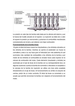 La presión en este tipo de bomba está dada por la válvula anti-retorno y por
la fuerza del muelle ubicado en el inyector. La inyección se debe dar a cabo
al superar la presión ya mencionada y pulverizar el combustible mezclándolo
correctamente con el aire y así obtener una mejor combustión.
Funcionamiento de la bomba lineal.
Al girar el árbol de levas mueve los impulsadores y los émbolos ubicados en
los cilindros de la bomba; mientras se oprime el acelerador se mueve la
cremallera y esta a su vez hace girar el helicoidal (ver más adelante) el cual
suministra más cantidad de combustible a los cilindros de la bomba y por
medio de los émbolos el combustible es enviado hacia cada inyector en la
cámara de combustión del motor. Cada elemento (impulsador y émbolo) es
accionado por el eje de levas de la bomba con su correspondiente leva; en
algunas ocasiones cuando la bomba de suministro o elevadora va acoplada a
la carcasa de la bomba de inyección se utiliza una leva extra acoplada
directamente en el eje de levas. El funcionamiento es similar al conjunto de
camisa, pistón de un motor corriente. El árbol de levas va conectado a un
acople que permite sincronizar la bomba con respecto al funcionamiento del
motor.
 