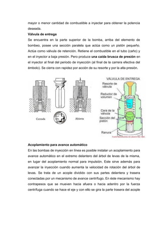 mayor o menor cantidad de combustible a inyectar para obtener la potencia
deseada.
Válvula de entrega
Se encuentra en la parte superior de la bomba, arriba del elemento de
bombeo, posee una sección paralela que actúa como un pistón pequeño.
Actúa como válvula de retención. Retiene el combustible en el tubo (caño) y
en el inyector a baja presión. Pero produce una caída brusca de presión en
el inyector al final del periodo de inyección (al final de la carrera efectiva del
émbolo). Se cierra con rapidez por acción de su resorte y por la alta presión.
Acoplamiento para avance automático
En las bombas de inyección en línea es posible instalar un acoplamiento para
avance automático en el extremo delantero del árbol de levas de la misma,
en lugar del acoplamiento normal para impulsión. Este sirve además para
avanzar la inyección cuando aumenta la velocidad de rotación del árbol de
levas. Se trata de un acople dividido con sus partes delantera y trasera
conectadas por un mecanismo de avance centrífugo. En éste mecanismo hay
contrapesos que se mueven hacia afuera o hacia adentro por la fuerza
centrífuga cuando se hace el eje y con ello se gira la parte trasera del acople
 