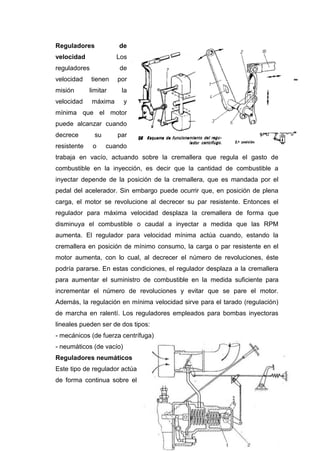 Reguladores de
velocidad Los
reguladores de
velocidad tienen por
misión limitar la
velocidad máxima y
mínima que el motor
puede alcanzar cuando
decrece su par
resistente o cuando
trabaja en vacío, actuando sobre la cremallera que regula el gasto de
combustible en la inyección, es decir que la cantidad de combustible a
inyectar depende de la posición de la cremallera, que es mandada por el
pedal del acelerador. Sin embargo puede ocurrir que, en posición de plena
carga, el motor se revolucione al decrecer su par resistente. Entonces el
regulador para máxima velocidad desplaza la cremallera de forma que
disminuya el combustible o caudal a inyectar a medida que las RPM
aumenta. El regulador para velocidad mínima actúa cuando, estando la
cremallera en posición de mínimo consumo, la carga o par resistente en el
motor aumenta, con lo cual, al decrecer el número de revoluciones, éste
podría pararse. En estas condiciones, el regulador desplaza a la cremallera
para aumentar el suministro de combustible en la medida suficiente para
incrementar el número de revoluciones y evitar que se pare el motor.
Además, la regulación en mínima velocidad sirve para el tarado (regulación)
de marcha en ralentí. Los reguladores empleados para bombas inyectoras
lineales pueden ser de dos tipos:
- mecánicos (de fuerza centrífuga)
- neumáticos (de vacío)
Reguladores neumáticos
Este tipo de regulador actúa
de forma continua sobre el
 